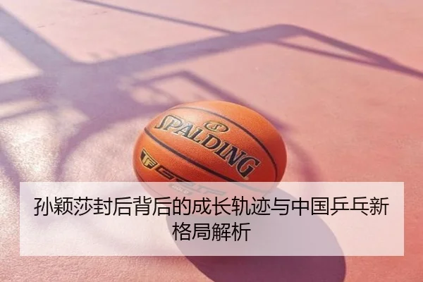 孙颖莎封后背后的成长轨迹与中国乒乓新格局解析