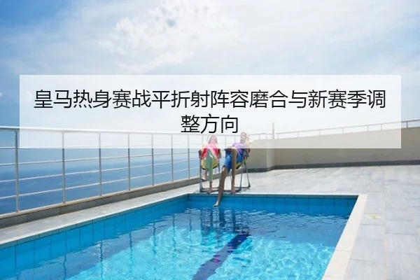 皇马热身赛战平折射阵容磨合与新赛季调整方向