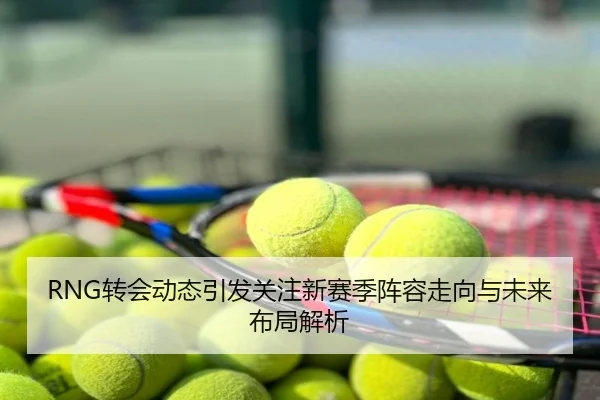 RNG转会动态引发关注新赛季阵容走向与未来布局解析