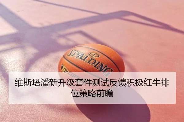 维斯塔潘新升级套件测试反馈积极红牛排位策略前瞻