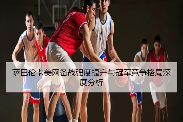 萨巴伦卡美网备战强度提升与冠军竞争格局深度分析
