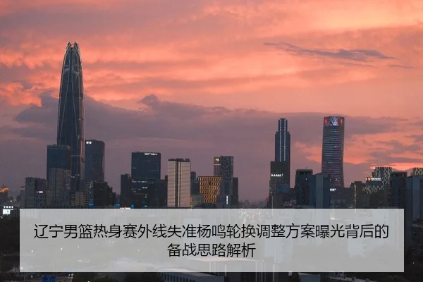 辽宁男篮热身赛外线失准杨鸣轮换调整方案曝光背后的备战思路解析