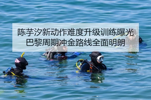 陈芋汐新动作难度升级训练曝光 巴黎周期冲金路线全面明朗